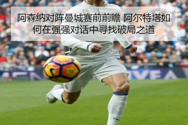 阿森纳对阵曼城赛前前瞻 阿尔特塔如何在强强对话中寻找破局之道