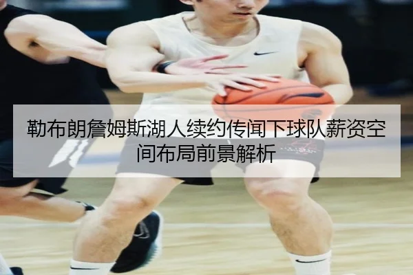勒布朗詹姆斯湖人续约传闻下球队薪资空间布局前景解析