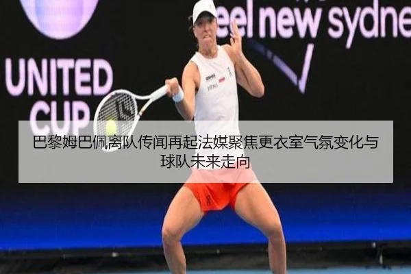 巴黎姆巴佩离队传闻再起法媒聚焦更衣室气氛变化与球队未来走向
