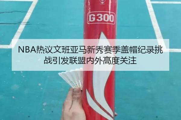 NBA热议文班亚马新秀赛季盖帽纪录挑战引发联盟内外高度关注
