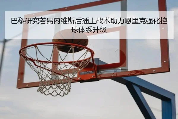 巴黎研究若昂内维斯后插上战术助力恩里克强化控球体系升级