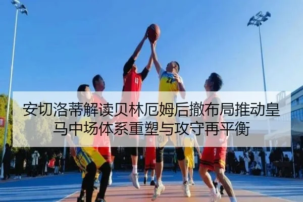 安切洛蒂解读贝林厄姆后撤布局推动皇马中场体系重塑与攻守再平衡
