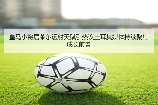 皇马小将居莱尔远射天赋引热议土耳其媒体持续聚焦成长前景