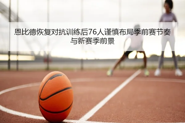 恩比德恢复对抗训练后76人谨慎布局季前赛节奏与新赛季前景