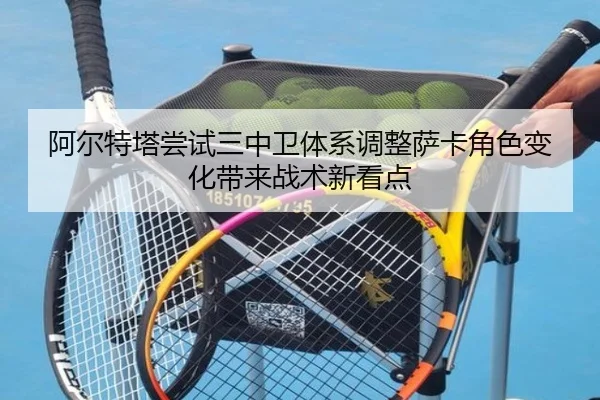 阿尔特塔尝试三中卫体系调整萨卡角色变化带来战术新看点