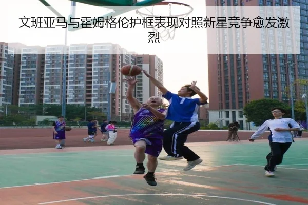 文班亚马与霍姆格伦护框表现对照新星竞争愈发激烈